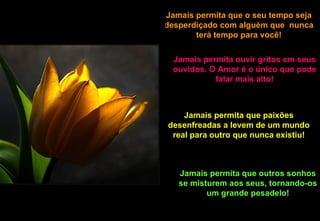 Jamais permita que o seu tempo seja desperdiçado com alguém que  nunca terá tempo para você! Jamais permita ouvir gritos em seus ouvidos. O Amor é o único que pode falar mais alto! Jamais permita que paixões desenfreadas a levem de um mundo real para outro que nunca existiu! Jamais permita que outros sonhos se misturem aos seus, tornando-os um grande pesadelo! 