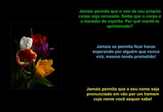 Jamais permita que o uso de seu próprio
corpo seja cerceado. Saiba que o corpo é
 a moradia do espírito. Por quê mantê-lo
              aprisionado?



        Jamais se permita ficar horas
      esperando por alguém que nunca
        virá, mesmo tendo prometido!




   Jamais permita que o seu nome seja
   pronunciado em vão por um homem
      cujo nome você sequer sabe!
 