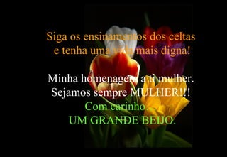Siga os ensinamentos dos celtas
 e tenha uma vida mais digna!

Minha homenagem a ti mulher.
Sejamos sempre MULHER!!!
       Com carinho…
    UM GRANDE BEIJO.
 