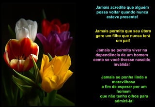 Jamais acredite que alguém
 possa voltar quando nunca
      esteve presente!


Jamais permita que seu útero
gere um filho que nunca terá
           um pai!

 Jamais se permita viver na
 dependência de um homem
como se você tivesse nascido
         inválida!


    Jamais se ponha linda e
          maravilhosa
    a fim de esperar por um
            homem
   que não tenha olhos para
           admirá-la!
 