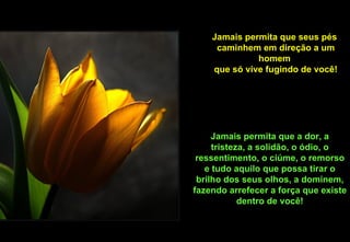 Jamais permita que seus pés
     caminhem em direção a um
              homem
    que só vive fugindo de você!




     Jamais permita que a dor, a
     tristeza, a solidão, o ódio, o
 ressentimento, o ciúme, o remorso
   e tudo aquilo que possa tirar o
 brilho dos seus olhos, a dominem,
fazendo arrefecer a força que existe
            dentro de você!
 