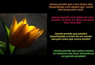 Jamais permita que o seu tempo seja desperdiçado com alguém que  nunca terá tempo para você! Jamais permita ouvir gritos em seus ouvidos. O Amor é o único que pode falar mais alto! Jamais permita que paixões desenfreadas a levem de um mundo real para outro que nunca existiu! Jamais permita que outros sonhos se misturem aos seus, tornando-os um grande pesadelo! 