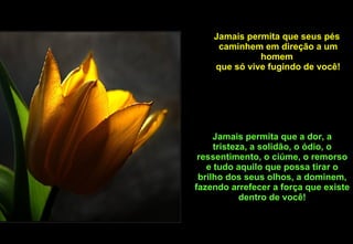 Jamais permita que seus pés  caminhem em direção a um homem  que só vive fugindo de você! Jamais permita que a dor, a tristeza, a solidão, o ódio, o ressentimento, o ciúme, o remorso e tudo aquilo que possa tirar o brilho dos seus olhos, a dominem, fazendo arrefecer a força que existe dentro de você! 