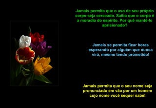 Jamais permita que o uso de seu próprio
corpo seja cerceado. Saiba que o corpo é
 a moradia do espírito. Por quê mantê-lo
              aprisionado?



        Jamais se permita ficar horas
      esperando por alguém que nunca
        virá, mesmo tendo prometido!




   Jamais permita que o seu nome seja
   pronunciado em vão por um homem
      cujo nome você sequer sabe!
 