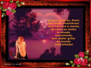 Jamais saberás, Amor, das vezes incontáveis  que me vens à mente, de como eu tenho  te amado  loucamente, sem poder gritar  ao mundo  esta afeição! . 