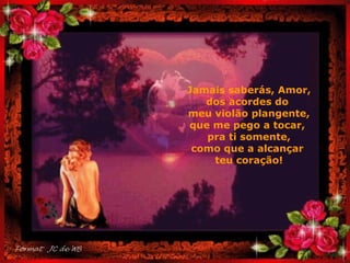 Jamais saberás, Amor, dos acordes do  meu violão plangente, que me pego a tocar,  pra ti somente, como que a alcançar  teu coração! . 