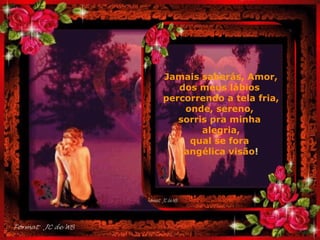 Jamais saberás, Amor, dos meus lábios  percorrendo a tela fria, onde, sereno,  sorris pra minha  alegria, qual se fora  angélica visão ! . 