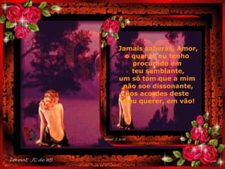 . Jamais saberás, Amor, o quanto eu tenho  procurado em  teu semblante, um só tom que a mim  não soe dissonante, nos acordes deste  meu querer, em vão! 