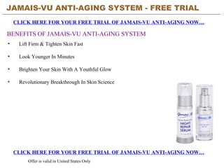 JAMAIS-VU ANTI-AGING SYSTEM - FREE TRIAL   CLICK HERE FOR YOUR FREE TRIAL OF JAMAIS-VU ANTI-AGING NOW… CLICK HERE FOR YOUR FREE TRIAL OF JAMAIS-VU ANTI-AGING NOW… Offer is valid in United States Only BENEFITS OF JAMAIS-VU ANTI-AGING SYSTEM ,[object Object],[object Object],[object Object],[object Object]