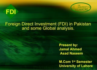 FDI Present by:  Jamal Ahmed  Asad Naseem M.Com 1 st  Semester  University of Lahore    Foreign Direct Investment (FDI) in Pakistan and some Global analysis. 