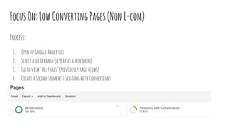 FocusOn:LowConvertingPages(NonE-com)
Process:
1. OpenupGoogleAnalytics
2. Selectadatarange(ayearasaminimum)
3. Gotoview‘Allpages’(previouslypageviews)
4. Createasecondsegment>SessionswithConversions