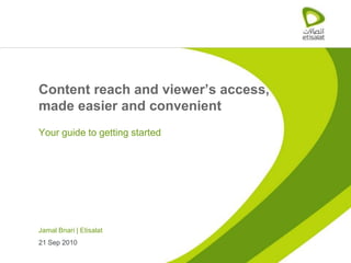 Content reach and viewer’s access,
made easier and convenient
Your guide to getting started




Jamal Bnari | Etisalat
21 Sep 2010
 
