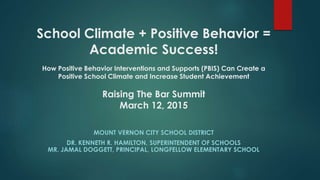 School Climate + Positive Behavior =
Academic Success!
How Positive Behavior Interventions and Supports (PBIS) Can Create a
Positive School Climate and Increase Student Achievement
Raising The Bar Summit
March 12, 2015
MOUNT VERNON CITY SCHOOL DISTRICT
DR. KENNETH R. HAMILTON, SUPERINTENDENT OF SCHOOLS
MR. JAMAL DOGGETT, PRINCIPAL, LONGFELLOW ELEMENTARY SCHOOL
 