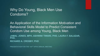 Why Do Young, Black Men Use
Condoms?
An Application of the Information Motivation and
Behavioral Skills Model to Predict Consistent
Condom Use among Young, Black Men
JAMAL JONES, MPH, ASHWINI TIWARI, PHD, LAURA F. SALAZAR,
PHD,
RICHARD A. CROSBY, PHD
PRESENTATION FOR THE 144TH APHA ANNUAL MEETING
 