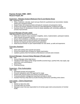 Express Scripts (1989 - 2007)
Maryland Heights, MO

Supervisor - Rebates Analyst (Medicare Part D and Market Share
1999 - September 2007
    Setup, implement, calculate, report and pay Clients for quarterly/annual reconciliation rebates
        based upon individual contract.
    Support sales with preparing rebate estimates for renewals and perspective clients
    Produce and analyze utilization summary for Client Management, Auditing and Legal
    Business Owner for development of two (2) rebate databases with continually updates for
        process improvements

Account Manager (Private Label)
1999 (Requested by Client to return to Account)
    Daily client contact for issue resolution in eligibility, claims, implementation, participant material,
       report request and general inquiries.
    Ensure client satisfaction, profitability and renewal process
    Review quality control of account activity and operations
    Maintain and tracking all client performance guarantees
    Assist Account Director on plan implementation for new clients, up sells and expansions.

Formulary Assistant
1999
       Assist with building client specific formularies
       Ensure formularies were compliant for rebate maximization
       Updated quarterly Client formularies as Manufacturer contracts were renewed.

Account Manager / Account Setup Manager (Private Label)
1996 - 1999
    Account Manager duties listed above
    Handled all Client Setup of Plan design benefits (covered drugs, quantity limits, day supply, age
        restrictions, prior authorization).
    Group setup
    Pharmacy pricing

Supervisor - Prior Authorization
1992 - 1996
    Developed process and procedures
    Ensured medications were FDA approved for usage
    Worked with Clinical support and Clients to develop criteria
    Produced utilization management reporting bi-annually to clients
    Assisted Pharmacy Help Desk by trouble shooting pharmacies submitting online claims

Unit Leader - Claims Department
1989- 1992
    Started as data entry clerk
    Promoted within six months
    Managed a team that was responsible for all member paper claims and production of member
       EOBs.
 