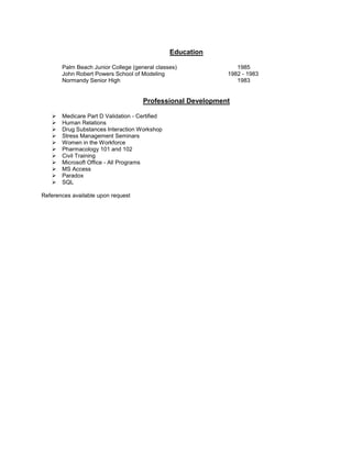 Education

       Palm Beach Junior College (general classes)             1985
       John Robert Powers School of Modeling                1982 - 1983
       Normandy Senior High                                    1983


                                     Professional Development

      Medicare Part D Validation - Certified
      Human Relations
      Drug Substances Interaction Workshop
      Stress Management Seminars
      Women in the Workforce
      Pharmacology 101 and 102
      Civil Training
      Microsoft Office - All Programs
      MS Access
      Paradox
      SQL

References available upon request
 