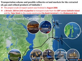  The project crude oil export system was finalized in August 2006
 a 24-inch, 230 km (143 m) pipeline to transport crude from the OPF across Sakhalin Island
and the Tatar Strait to the newly-constructed De-Kastri terminal in the Khabarovsk Krai.
Transportation scheme and possible refineries or/and markets for the extracted
oil, gas and refined products of Sakhalin 1
 