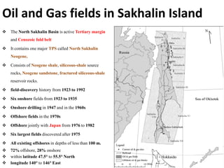 Oil and Gas fields in Sakhalin Island
 The North Sakhalin Basin is active Tertiary margin
and Cenozoic fold belt
 It contains one major TPS called North Sakhalin
Neogene,
 Consists of Neogene shale, siliceous-shale source
rocks, Neogene sandstone, fractured siliceous-shale
reservoir rocks.
 field-discovery history from 1923 to 1992
 Six onshore fields from 1923 to 1935
 Onshore drilling in 1947 and in the 1960s
 Offshore fields in the 1970s
 Offshore jointly with Japan from 1976 to 1982
 Six largest fields discovered after 1975
 All existing offshores in depths of less than 100 m.
 72% offshore, 28% onshore
 within latitude 47.5° to 55.5° North
 longitude 140° to 146° East
 