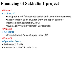 Financing of Sakhalin 1 project
•Phase 1
•1.16 mUSD
•European Bank for Reconstruction and Development (EBRD)
•Export-Import Bank of Japan (now the Japan Bank for
International Cooperation, JBIC)
•Overseas Private Investment Corporation
•Phase 2
• 5.3 bUSD
•Export-Import Bank of Japan now JBIC
•Phase 3
•Operation Costs
• Estimated 1.2 tJPY
•Announced 2.2tJPY in July 2005
 