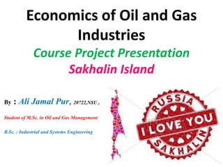 Economics of Oil and Gas
Industries
Course Project Presentation
Sakhalin Island
By : Ali Jamal Pur, 20722,NSU ,
Student of M.Sc. in Oil and Gas Management
B.Sc. : Industrial and Systems Engineering
 