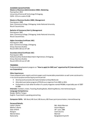ACADEMIC QUALIFICATION:
Masters of BusinessAdministration (MBA), Marketing
PassingYear:2013
Universityof Science &TechnologyChittagong.
CGPA- 3.55 on a scale of 4.00
Masters of BusinessStudies (MBS), Management
Passingyear:2008
Govt. Commerce College,Chittagong.UnderNational University.
Result:Secondclass
Bachelor of Commerce (Hon’s),Management
Passingyear:2007
Govt. Commerce College,Chittagong.UnderNational University.
Result:SecondClass
Higher SecondaryCertificate (HSC)
Passingyear:2003
Govt. Commerce College,Chittagong
Group: BusinessStudies
Result:GPA 3.30 out of 5.00
Secondary School Certificate (SSC)
Passingyear:2001
PathantulyKhanShahebAbdul HakimHighSchool,Chittagong
Group: BusinessStudies
Result:GPA 4.25 out of 5.00
TRAINING:
Professional development program on “How to apply for SME Loan” organized by IFC (International Fina
nce Corporation)
Other Experiences:
I have prepared some reports and term papers and innumerable presentation as well some social work o
n my course purpose andduringmyservice period:
 Developworkprocedure&implementationatStepMediaLtd.
 Attendedvaccinationprogramof POLIOasan organizerfrom2005 to 2011.
 Performed as a Sub-editor & editor of a yearly magazine named PROBAL respectably year of 2007
& 2008.
Interests: Football,cricket,Traveling,ReadingBooks,WatchingMovies,Internetbrowsingetc
Language Competency:
Bangla- MotherTongue
English- Fluentbothinspeakingandwriting
Computer Skills: MS Word,MS Excel,MS Access,MS Powerpointpresentation,internetBrowsing
Personal Details:
Father’sName Md. Abdul Mannan
Mother’sName AmenaBegum
Date of Birth 20th
June,1986
Religion Islam(Sunni)
Marital Status Married
Nationality Bangladeshi bybirth
 