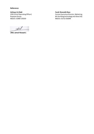 Reference:
Ashique UnNabi Farah Sharookh Raza
COO (Chief OperatingOfficer) FormerExecutive Director,Marketing
RupayanGroup. Bti (buildingtechnologyandideasltd)
Mobile:01969-191919 Mobile:01715-032044
(Md. Jamal Hossain)
 