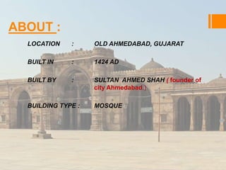 ABOUT : 
LOCATION : OLD AHMEDABAD, GUJARAT 
BUILT IN : 1424 AD 
BUILT BY : SULTAN AHMED SHAH ( founder of 
city Ahmedabad.) 
BUILDING TYPE : MOSQUE 
 