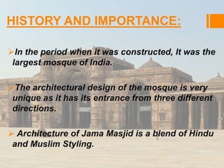 HISTORY AND IMPORTANCE: 
In the period when it was constructed, It was the 
largest mosque of India. 
The architectural design of the mosque is very 
unique as it has its entrance from three different 
directions. 
 Architecture of Jama Masjid is a blend of Hindu 
and Muslim Styling. 
 