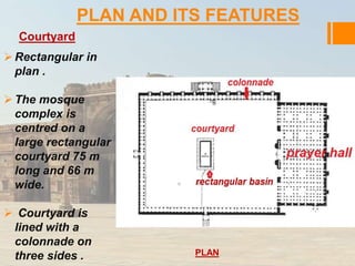 PLAN AND ITS FEATURES 
Courtyard 
Rectangular in 
plan . 
 The mosque 
complex is 
centred on a 
large rectangular 
courtyard 75 m 
long and 66 m 
wide. 
 Courtyard is 
lined with a 
colonnade on 
three sides . PLAN 
 