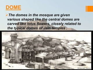 DOME 
The domes in the mosque are given 
various shaped like the central domes are 
carved like lotus flowers, closely related to 
the typical domes of Jain temples . 
 