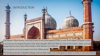 INTRODUCTION
 The Masjid-e-Jehan Numa, commonly known as the Jama Masjid of Delhi, is one of the largest mosques in India.
 It was built by the Mughal Emperor Shah Jahan between 1650 and 1656 at a cost of one million rupees, and was
inaugurated by Imam Syed Abdul Ghafoor Shah Bukhari from Bukhara.
 The courtyard can accommodate more than 25000 people.
 The architectural plan of Badshahi Masjid, built by Shah Jahan's son Aurangzeb at Lahore is similar to the Jama Masjid.
 
