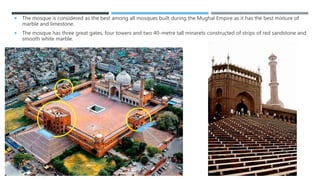  The mosque is considered as the best among all mosques built during the Mughal Empire as it has the best mixture of
marble and limestone.
 The mosque has three great gates, four towers and two 40-metre tall minarets constructed of strips of red sandstone and
smooth white marble.
 