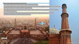  The northern gate has 39 steps and the southern side has 33 steps.
 The eastern gate was the royal entrance and has 35 steps. Out of all these gateways, the eastern one, which was
used by the emperors, remains closed during weekdays.
 The mosque is built on a red sandstone porch, which is about 30 feet (9.1 m) from ground level and spreads
over 1200 square metres.
 The dome is flanked by two lofty minarets which are 130 feet (40 m) high and consists of 130 steps,
longitudinally striped with marble and red sandstone.
40
M
East Gate
9.1M
 