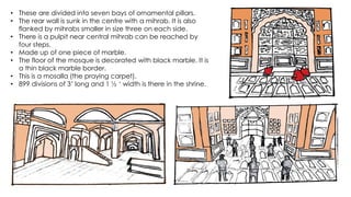 • These are divided into seven bays of ornamental pillars.
• The rear wall is sunk in the centre with a mihrab. It is also
flanked by mihrabs smaller in size three on each side.
• There is a pulpit near central mihrab can be reached by
four steps.
• Made up of one piece of marble.
• The floor of the mosque is decorated with black marble. It is
a thin black marble border.
• This is a mosalla (the praying carpet).
• 899 divisions of 3’ long and 1 ½ ‘ width is there in the shrine.
 