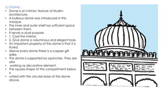 c) Dome :
• Dome is an intrinsic feature of Muslim
architecture.
• A bulbous dome was introduced in this
mosque.
• The inner and outer shell has sufficient space
• between them.
• It serves a dual purpose
• 1. Cool the interior.
• 2. Give dome a voluminous and elegant look.
• An important property of the dome is that it is
fluted.
• Above every dome there is a copper gilt
spike.
• The dome is supported by squinches. They are
also
• working as decorative element.
• The square shape of the compartment below
is
• united with the circular base of the dome
above.
 