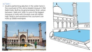 e) Tank :
• Muslims performing ablution in the water tank in
the courtyard of the Jama Masjid mosque in Old
Delhi India. Built by Mughal emperor Shah Jahan
between 1644 and 1656 it is one of the biggest
mosques in India with minarets over 40 meters
high. Build in red sandstone the courtyard can
hold up 25000 worshipers
 