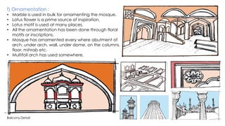 f) Ornamentation :
• Marble is used in bulk for ornamenting the mosque.
• Lotus flower is a prime source of inspiration.
• Lotus motif is used at many places.
• All the ornamentation has been done through floral
motifs or inscriptions.
• Mosque has ornamented every where abutment of
arch, under arch, wall, under dome, on the columns,
floor, mihrab etc.
• Multifoil arch has used somewhere.
Balcony Detail
 