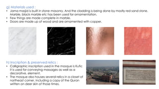 g) Materials used :
• Jama masjid is built in stone masonry. And the cladding is being done by mostly red sand stone.
Marble, black marble etc has been used for ornamentation.
• Few things are made complete in marble.
• Doors are made up of wood and are ornamented with copper.
h) Inscription & preserved relics :
• Calligraphic inscription used in the mosque is Kufic
it is used for conveying massages as well as a
decorative. element.
• The mosque also houses several relics in a closet of
northeast corner, including a copy of the Quran
written on deer skin of those times.
 