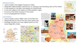 INTODUCTION :
• Jama masjid is the largest mosque in India.
• Originally called Masjid-i-Jahanuma, or "mosque commanding view of the world“.
• It was based on the plan and design of Ostad Khalil .
• It can be called as the replica of Moti Masjid in Agra.
• It is one of the finest mosque in the world.
• It is a congregational mosque.
LOCATION :
• Jama masjid is about 500m west of the Red fort.
• Perpendicular to one of the two main urban axis.
• Strategic location as it was highest point on the
rocky ridge Bho Jhala .
 