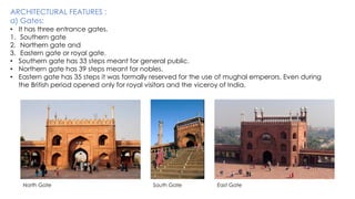 ARCHITECTURAL FEATURES :
a) Gates:
• It has three entrance gates.
1. Southern gate
2. Northern gate and
3. Eastern gate or royal gate.
• Southern gate has 33 steps meant for general public.
• Northern gate has 39 steps meant for nobles.
• Eastern gate has 35 steps it was formally reserved for the use of mughal emperors. Even during
the British period opened only for royal visitors and the viceroy of India.
North Gate South Gate East Gate
 