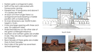 • Eastern gate is octagonal in plan.
• Soffit of the roof is decorated with
honeycomb carving.
• Parapet has 19 kanguaras and above it
19 cupolas are there.
• At each of it front angle there is a
octagonal pinnacle bearing a marble
pavilion with a marble dome.
• Its inner dimensions are 18.29X15.24m
height is 15.4m.
• It has one large opening with three arch
way. On adjacent sides.
• Projected balcony on the other side of
the gate is of Bengali influence.
• Southern and northern gates are smaller
in size. They are also octagonal in plan
but irregular.
• Back facade of these gates are smaller
than its front facades.
• Each side of the gate has seventeen
arched openings.
South Gate
 