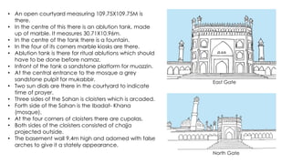 • An open courtyard measuring 109.75X109.75M is
there.
• In the centre of this there is an ablution tank, made
up of marble. It measures 30.71X10.96m.
• In the centre of the tank there is a fountain.
• In the four of its corners marble kiosks are there.
• Ablution tank is there for ritual ablutions which should
have to be done before namaz.
• Infront of the tank a sandstone platform for muazzin.
• At the central entrance to the mosque a grey
sandstone pulpit for mukabbir.
• Two sun dials are there in the courtyard to indicate
time of prayer.
• Three sides of the Sahan is cloisters which is arcaded.
• Forth side of the Sahan is the Ibadat- Khana
(mosque).
• At the four corners of cloisters there are cupolas.
• Both sides of the cloisters consisted of chajja
projected outside.
• The basement wall 9.4m high and adorned with false
arches to give it a stately appearance.
East Gate
North Gate
 