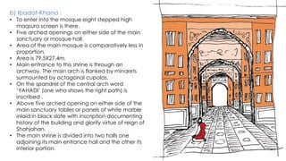 b) Ibadat-Khana :
• To enter into the mosque eight stepped high
maqsura screen is there.
• Five arched openings on either side of the main
sanctuary or mosque hall.
• Area of the main mosque is comparatively less in
proportion.
• Area is 79.5X27.4m.
• Main entrance to this shrine is through an
archway. The main arch is flanked by minarets
surmounted by octagonal cupolas.
• On the spandrel of the central arch word
‘YAHADI’ (one who shows the right path) is
inscribed .
• Above five arched opening on either side of the
main sanctuary tables or panels of white marble
inlaid in black slate with inscription documenting
history of the building and glorify virtue of reign of
Shahjahan.
• The main shrine is divided into two halls one
adjoining its main entrance hall and the other its
interior portion.
 