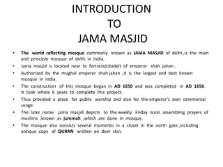 INTRODUCTION
TO
JAMA MASJID
• The world reflecting mosque commonly known as JAMA MASJID of delhi ,is the main
and principle mosque of delhi in india.
• Jama masjid is located near to fortress(citadel) of emperor shah jahan .
• Authorized by the mughal emperor shah jahan ,it is the largest and best known
mosque in india.
• The construction of this mosque began in AD 1650 and was completed in AD 1656.
It took whole 6 years to complete this project.
• Thus provided a place for public worship and also for the emperor’s own ceremonial
usage.
• The later name jama masjid depicts to the weekly Friday noon assembling prayers of
muslims ,known as jummah ,which are done in mosque.
• The mosque also consists several momento in a closet in the north gate ,including
antique copy of QURAN written on deer skin.
 
