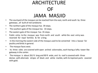 ARCHITECTURE
OF
JAMA MASJID
• The courtyard of the mosque can be reached from the east, north and south by three
gateways , all built of red sandstone.
• The northern gate of the mosque has 39 steps.
• The southern gate of the mosque has 33 steps.
• The eastern gate of the mosque has 35 steps.
• Public entry to the mosque was from north and south while the east entry was
reserved for royal families & for a king.
• In the morning the eastern side of the mosque used to be converted Into a bazaar for
poultry and birds in general.
• The mosque faces west.
• Its three sides are covered with open arched colonnades, each having a lofty tower-like
gateway in the center.
• The mosque is about 261 ft long and 90 ft wide, and its roof is covered with three
domes with alternate stripes of black and white marble, with its topmost parts covered
with gold.
 