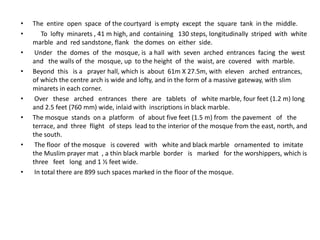 • The entire open space of the courtyard is empty except the square tank in the middle.
• To lofty minarets , 41 m high, and containing 130 steps, longitudinally striped with white
marble and red sandstone, flank the domes on either side.
• Under the domes of the mosque, is a hall with seven arched entrances facing the west
and the walls of the mosque, up to the height of the waist, are covered with marble.
• Beyond this is a prayer hall, which is about 61m X 27.5m, with eleven arched entrances,
of which the centre arch is wide and lofty, and in the form of a massive gateway, with slim
minarets in each corner.
• Over these arched entrances there are tablets of white marble, four feet (1.2 m) long
and 2.5 feet (760 mm) wide, inlaid with inscriptions in black marble.
• The mosque stands on a platform of about five feet (1.5 m) from the pavement of the
terrace, and three flight of steps lead to the interior of the mosque from the east, north, and
the south.
• The floor of the mosque is covered with white and black marble ornamented to imitate
the Muslim prayer mat , a thin black marble border is marked for the worshippers, which is
three feet long and 1 ½ feet wide.
• In total there are 899 such spaces marked in the floor of the mosque.
 