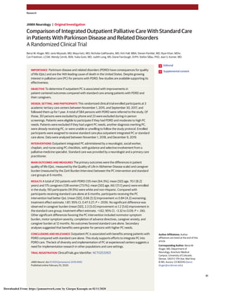 Comparison of Integrated Outpatient Palliative Care With Standard Care
in Patients With Parkinson Disease and Related Disorders
A Randomized Clinical Trial
Benzi M. Kluger, MD; Janis Miyasaki, MD; Maya Katz, MD; Nicholas Galifianakis, MD; Kirk Hall, MBA; Steven Pantilat, MD; Ryan Khan, MDiv;
Cari Friedman, LCSW; Wendy Cernik, BSN; Yuika Goto, MD; Judith Long, MS; Diane Fairclough, DrPH; Stefan Sillau, PhD; Jean S. Kutner, MD
IMPORTANCE Parkinson disease and related disorders (PDRD) have consequences for quality
of life (QoL) and are the 14th leading cause of death in the United States. Despite growing
interest in palliative care (PC) for persons with PDRD, few studies are available supporting its
effectiveness.
OBJECTIVE To determine if outpatient PC is associated with improvements in
patient-centered outcomes compared with standard care among patients with PDRD and
their caregivers.
DESIGN, SETTING, AND PARTICIPANTS This randomized clinical trial enrolled participants at 3
academic tertiary care centers between November 1, 2015, and September 30, 2017, and
followed them up for 1 year. A total of 584 persons with PDRD were referred to the study. Of
those, 351 persons were excluded by phone and 23 were excluded during in-person
screenings. Patients were eligible to participate if they had PDRD and moderate to high PC
needs. Patients were excluded if they had urgent PC needs, another diagnosis meriting PC,
were already receiving PC, or were unable or unwilling to follow the study protocol. Enrolled
participants were assigned to receive standard care plus outpatient integrated PC or standard
care alone. Data were analyzed between November 1, 2018, and December 9, 2019.
INTERVENTIONS Outpatient integrated PC administered by a neurologist, social worker,
chaplain, and nurse using PC checklists, with guidance and selective involvement from a
palliative medicine specialist. Standard care was provided by a neurologist and a primary care
practitioner.
MAIN OUTCOMES AND MEASURES The primary outcomes were the differences in patient
quality of life (QoL; measured by the Quality of Life in Alzheimer Disease scale) and caregiver
burden (measured by the Zarit Burden Interview) between the PC intervention and standard
care groups at 6 months.
RESULTS A total of 210 patients with PDRD (135 men [64.3%]; mean [SD] age, 70.1 [8.2]
years) and 175 caregivers (128 women [73.1%]; mean [SD] age, 66.1 [11.1] years) were enrolled
in the study; 193 participants (91.9%) were white and non-Hispanic. Compared with
participants receiving standard care alone at 6 months, participants receiving the PC
intervention had better QoL (mean [SD], 0.66 [5.5] improvement vs 0.84 [4.2] worsening;
treatment effect estimate, 1.87; 95% CI, 0.47-3.27; P = .009). No significant difference was
observed in caregiver burden (mean [SD], 2.3 [5.0] improvement vs 1.2 [5.6] improvement in
the standard care group; treatment effect estimate, −1.62; 95% CI, −3.32 to 0.09; P = .06).
Other significant differences favoring the PC intervention included nonmotor symptom
burden, motor symptom severity, completion of advance directives, caregiver anxiety, and
caregiver burden at 12 months. No outcomes favored standard care alone. Secondary
analyses suggested that benefits were greater for persons with higher PC needs.
CONCLUSIONS AND RELEVANCE Outpatient PC is associated with benefits among patients with
PDRD compared with standard care alone. This study supports efforts to integrate PC into
PDRD care. The lack of diversity and implementation of PC at experienced centers suggests a
need for implementation research in other populations and care settings.
TRIAL REGISTRATION ClinicalTrials.gov Identifier: NCT02533921
JAMA Neurol. doi:10.1001/jamaneurol.2019.4992
Published online February 10, 2020.
Editorial
Supplemental content
Author Affiliations: Author
affiliations are listed at the end of this
article.
Corresponding Author: Benzi M.
Kluger, MD, Department of
Neurology, Anschutz Medical
Campus, University of Colorado,
Denver, 12631 E 17th Ave, Mail Stop
B-185, Aurora, CO 80045 (benzi.
kluger@ucdenver.edu).
Research
JAMA Neurology | Original Investigation
(Reprinted) E1
Downloaded From: https://jamanetwork.com/ by Giorgos Kassapis on 02/11/2020
 