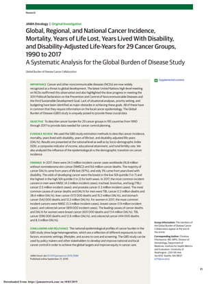 Global, Regional, and National Cancer Incidence,
Mortality, Years of Life Lost, Years Lived With Disability,
and Disability-Adjusted Life-Years for 29 Cancer Groups,
1990 to 2017
A Systematic Analysis for the Global Burden of Disease Study
Global Burden of Disease Cancer Collaboration
IMPORTANCE Cancer and other noncommunicable diseases (NCDs) are now widely
recognized as a threat to global development. The latest United Nations high-level meeting
on NCDs reaffirmed this observation and also highlighted the slow progress in meeting the
2011 Political Declaration on the Prevention and Control of Noncommunicable Diseases and
the third Sustainable Development Goal. Lack of situational analyses, priority setting, and
budgeting have been identified as major obstacles in achieving these goals. All of these have
in common that they require information on the local cancer epidemiology. The Global
Burden of Disease (GBD) study is uniquely poised to provide these crucial data.
OBJECTIVE To describe cancer burden for 29 cancer groups in 195 countries from 1990
through 2017 to provide data needed for cancer control planning.
EVIDENCE REVIEW We used the GBD study estimation methods to describe cancer incidence,
mortality, years lived with disability, years of life lost, and disability-adjusted life-years
(DALYs). Results are presented at the national level as well as by Socio-demographic Index
(SDI), a composite indicator of income, educational attainment, and total fertility rate. We
also analyzed the influence of the epidemiological vs the demographic transition on cancer
incidence.
FINDINGS In 2017, there were 24.5 million incident cancer cases worldwide (16.8 million
without nonmelanoma skin cancer [NMSC]) and 9.6 million cancer deaths. The majority of
cancer DALYs came from years of life lost (97%), and only 3% came from years lived with
disability. The odds of developing cancer were the lowest in the low SDI quintile (1 in 7) and
the highest in the high SDI quintile (1 in 2) for both sexes. In 2017, the most common incident
cancers in men were NMSC (4.3 million incident cases); tracheal, bronchus, and lung (TBL)
cancer (1.5 million incident cases); and prostate cancer (1.3 million incident cases). The most
common causes of cancer deaths and DALYs for men were TBL cancer (1.3 million deaths and
28.4 million DALYs), liver cancer (572 000 deaths and 15.2 million DALYs), and stomach
cancer (542 000 deaths and 12.2 million DALYs). For women in 2017, the most common
incident cancers were NMSC (3.3 million incident cases), breast cancer (1.9 million incident
cases), and colorectal cancer (819 000 incident cases). The leading causes of cancer deaths
and DALYs for women were breast cancer (601 000 deaths and 17.4 million DALYs), TBL
cancer (596 000 deaths and 12.6 million DALYs), and colorectal cancer (414 000 deaths
and 8.3 million DALYs).
CONCLUSIONS AND RELEVANCE The national epidemiological profiles of cancer burden in the
GBD study show large heterogeneities, which are a reflection of different exposures to risk
factors, economic settings, lifestyles, and access to care and screening. The GBD study can be
used by policy makers and other stakeholders to develop and improve national and local
cancer control in order to achieve the global targets and improve equity in cancer care.
JAMA Oncol. doi:10.1001/jamaoncol.2019.2996
Published online September 27, 2019.
Supplemental content
Group Information: The members of
the Global Burden of Disease Cancer
Collaboration appear at the end of
the article.
Corresponding Author: Christina
Fitzmaurice, MD, MPH, Division of
Hematology, Department of
Medicine, Institute for Health Metrics
and Evaluation, University of
Washington, 2301 5th Ave,
Ste 600, Seattle, WA 98121
(cf11@uw.edu).
Research
JAMA Oncology | Original Investigation
(Reprinted) E1
Downloaded From: https://jamanetwork.com/ on 10/03/2019
 
