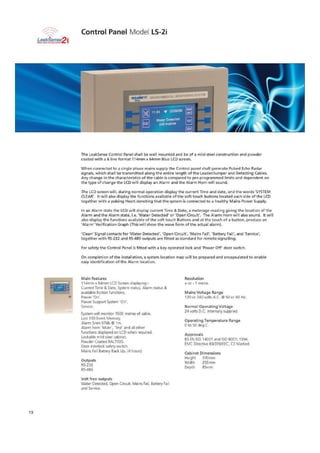 EINVIRONIJEHTM. MONITORING Sysrely
vt_ 11:24 V 23106/152
Control Panel Mode LS-2i
The LeakSense Control Panel shall be wall mounted and be of a mild steel construction and powder
coated with a 6 line format 114rrim x fp-Imm Blue LCD screen.
When connected to a single phase mains supply the Control panel shall generate Pulsed Echo Radar
signals, which shall be transmitted along the entire length of the Leader/Jumper and Detecting Cables.
Any change in the characteristics of the table is compared to pro-programmed limits and dependent on
the type of change the LCD will display an Alarm and the Alarm Horn will sound.
The LCD screen will, during normal operation display the current Time and date, and the words 'SYSTEM
CLEAR' h will also display the functions available of the soft touch buttons located each side of the LCD
together with a pulsing Heart denoting that the system is connected to a healthy Mains Power Supply.
In an Alarm state the LCD will display current Time & Date, a meterage reading giving the location of the
Alarm and the Alarm state. i,e. Water Detected' ar 'Open Circuit'. The Alarm Horn will also sound. It will
also display the functions available of the soft touch Buttons and at the touch of a button, produce an
'Alarm' Verification Graph (This will show the wave form of the actual alarm).
'Clean' Signal contacts for 'Water Detected', "Open Circultr, 'Mains Fail', 'Battery Fail', and 'Service',
together with RS-232 and RS-4 outputs are fitted as standard for remote signalling.
For safety the Control Panel is fitted with a key operated lock and 'Power Oft door switch.
On completion of the installation, a system location map will be prepared and encapsulated to enable
easy identification of the Alarm location.
Main features
114rtorn x 64min LCD Screen displaying:-
Current Time & Date, System status, Alarm status &
available Dutton functions,
over 'On'.
Power Support System ',On'.
Service.
System will monitor 15X metres of cable,
Last 100 Event Memory_
Alarm Siren 97db It lm.
Alarm hom 'Mute'. 'Test' and all other
functions displayed on LCD when required.
Lockable mild steel cabinet.
Powder Coated PAL7035.
Door interlock safety 9.viten.
Mains Fail Battery Back Up. (4 hours)
Outputs
RS-232
Volt free outputs
Water Detected. Open Circuit. Mains Fail. Battery Fail
and Service.
Resolution
+ or - I metre.
Mains Voltage Range
120 or 240 volts A.C. 12 50 or 6D Hz_
Normal Operating Voltage
24 volts D.C. internally supplied
Operating Temperature Range
to 50 deg E
Approvals
BS EN ISO 140131 and ISO 9001: 1994.
EMC Directive S9/335,EEC. CE Marked
Cabinet Dimensions
Height 330mm
Width 255MITI
Depth 8Sn-1m
15
 
