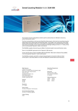 Zoned Locating Module Model ZLM-500
Leefftenjai
The 'Aquala rm' Zoned Locating Module shall be wall mounted and be of a mild steel construction.
painted and powder coated.
The Zone Locating Module shall generate Pulsed Echo Radar signals, which shall be transmitted along the
entire length of the Leader/Jumper and Detecting Cables. Any change in the characteristics of the cable,
whether water detected or open circuit, occurs, these are compared to pre-programmed limits and when
the limits are exceeded, an alarm signal providing the meterage reading accurate to +I- 1 metre, will be
sent to the designated 'Aqualarm• master control panel
The LM-500 is capable ofmonitoring up to 500m 0-F combined Leader/Jumper end Deteeti or cables.
Power to the alvl-500 is generated via the 'Aqualarrn' CAN network.
A local, volt free alarm contact is available within the Zuvi-500. Other alarm contacts will be available
from the designated "Aqualarrn' master control panel.
The FLM-500 can only be used within a network designed system connected to either an i-Zone
control panel or One-Touch system to monitor and display the relevant alarms and information.
Main features Operating Temperature
CAN BUS Technology. 0- 5C1 de9 C
System will monitor 504m of combined cable.
Door 'Power Off' Interlock Switch. Approvals
'Power On' LED. BS EN ISO 9001: 1994
Key Operated Cabinet Lock, EMC Directive 89/336/EEC
Alarm Relay Output. EC Marked.
Network Fail Relay Output.
Powder Coated PAL7035, Cabinet Dimensions
Heigh( 150mrr
Outputs Width 200rnru
$-232 Depth 135rnm
RS-48S
Resolution
ti• 1 metre.
Power Supply
24 volts via 'Aqualarrn' CAN network.
Normal Operating Voltage
24 volt D C. internally supplied.
Cabinet Rating
IP 54.
16
 